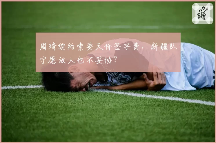 周琦续约索要天价签字费，新疆队宁愿放人也不妥协？
