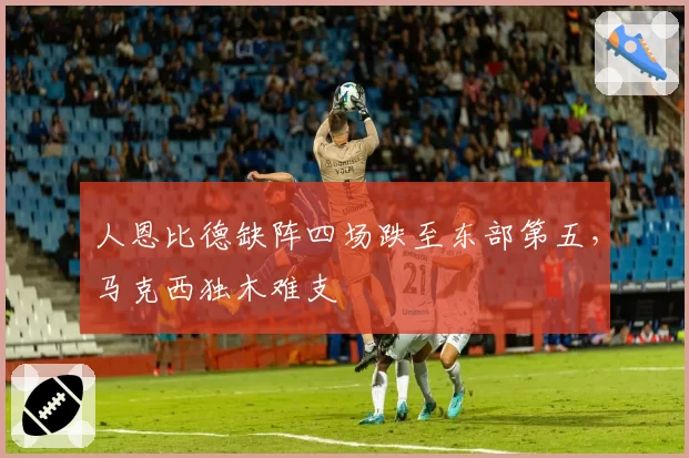 人恩比德缺阵四场跌至东部第五，马克西独木难支