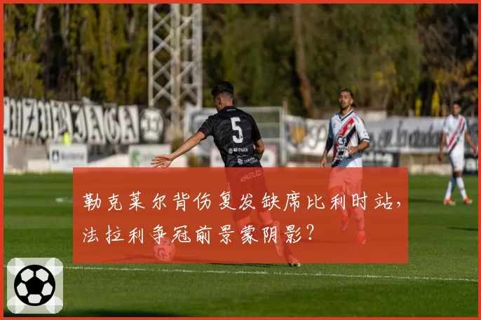 勒克莱尔背伤复发缺席比利时站，法拉利争冠前景蒙阴影？