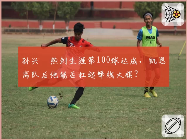 孙兴慜热刺生涯第100球达成，凯恩离队后他能否扛起锋线大旗？