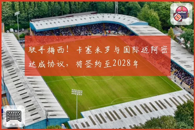 联手梅西！卡塞米罗与国际迈阿密达成协议，将签约至2028年
