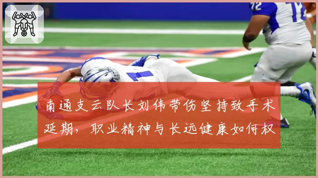 南通支云队长刘伟带伤坚持致手术延期，职业精神与长远健康如何权衡？