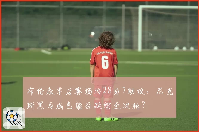布伦森季后赛场均28分7助攻，尼克斯黑马成色能否延续至次轮？