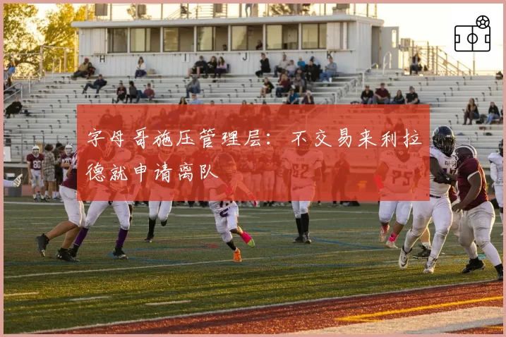 字母哥施压管理层：不交易来利拉德就申请离队
