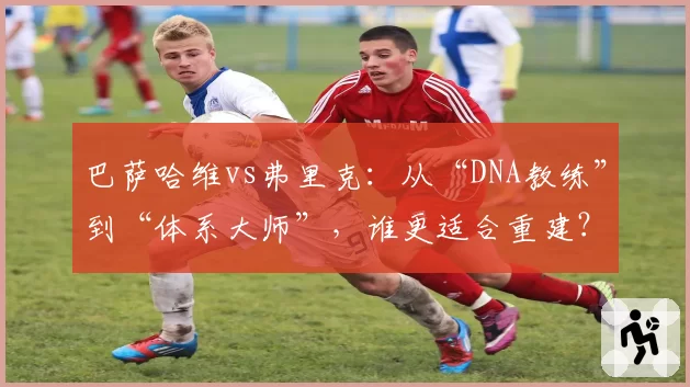 巴萨哈维vs弗里克：从“DNA教练”到“体系大师”，谁更适合重建？