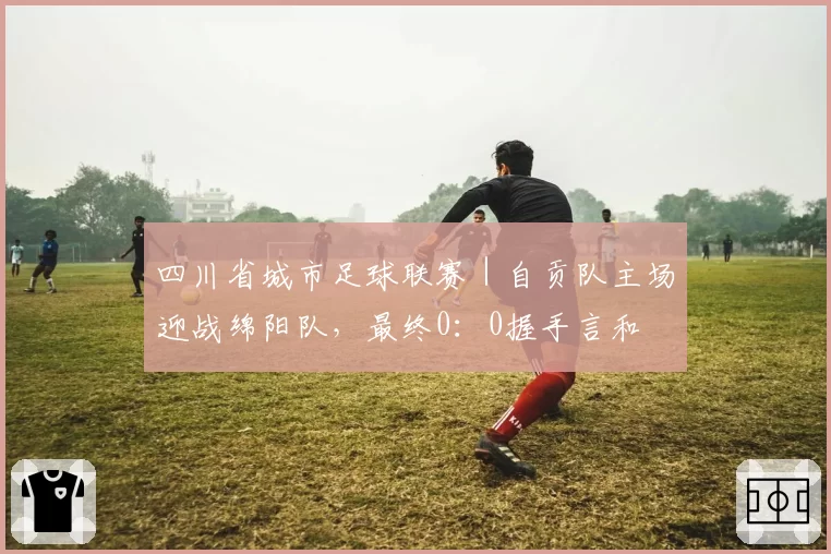 四川省城市足球联赛|自贡队主场迎战绵阳队,最终0:0握手言和
