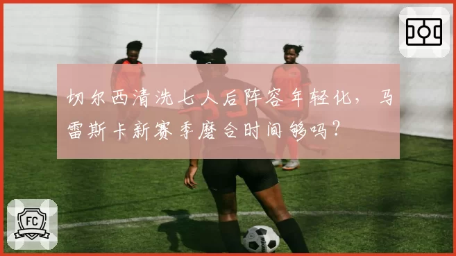 切尔西清洗七人后阵容年轻化，马雷斯卡新赛季磨合时间够吗？