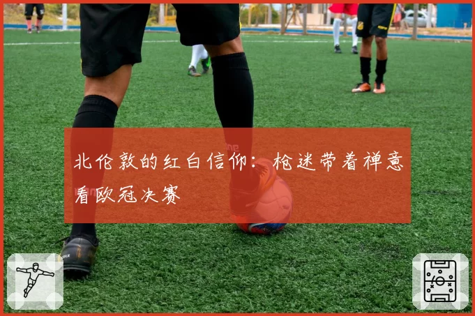 北伦敦的红白信仰：枪迷带着禅意看欧冠决赛