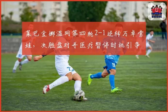 莱巴金娜温网第四轮2-1逆转万卓索娃，决胜盘对手医疗暂停时机引争议