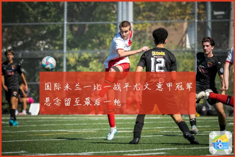 国际米兰一比一战平尤文 意甲冠军悬念留至最后一轮