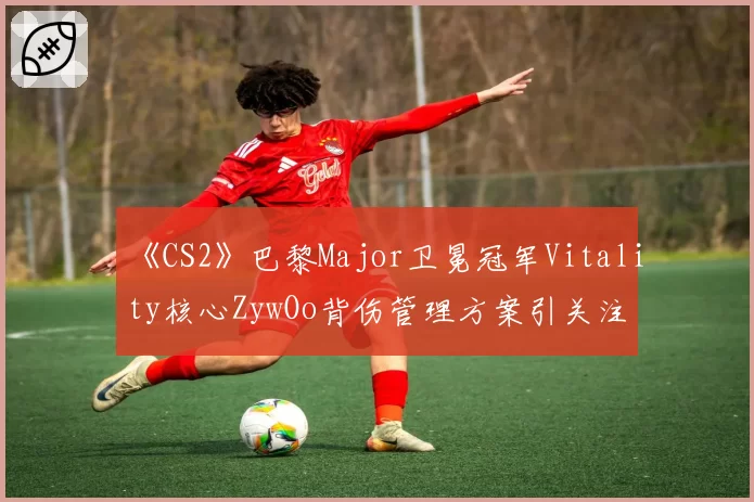 《CS2》巴黎Major卫冕冠军Vitality核心ZywOo背伤管理方案引关注