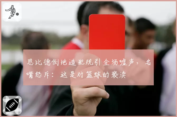 恩比德倒地造犯规引全场嘘声，名嘴怒斥：这是对篮球的亵渎