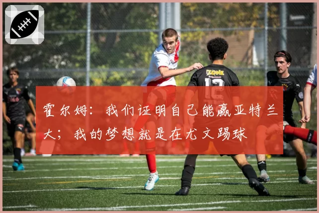 霍尔姆：我们证明自己能赢亚特兰大；我的梦想就是在尤文踢球