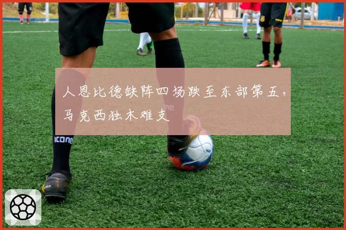 人恩比德缺阵四场跌至东部第五，马克西独木难支