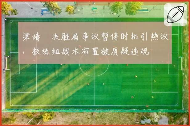 梁靖崑决胜局争议暂停时机引热议，教练组战术布置被质疑违规