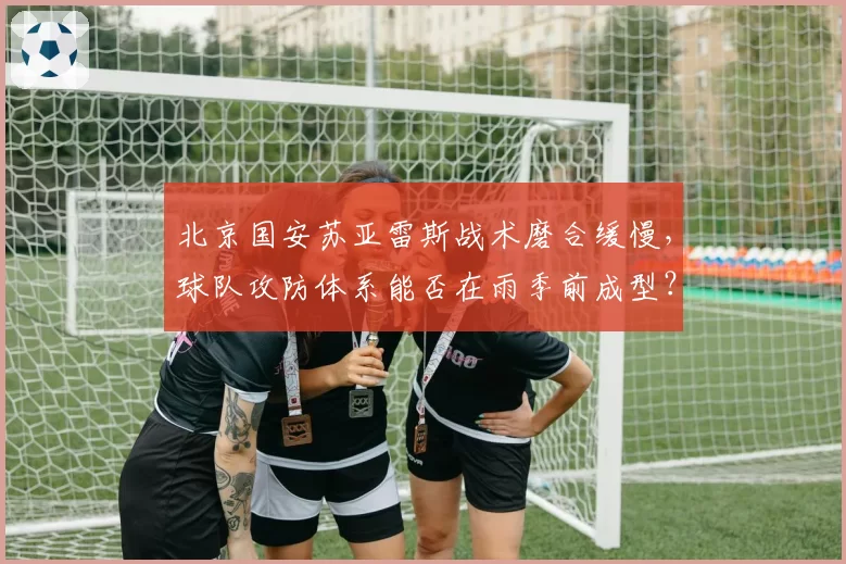 北京国安苏亚雷斯战术磨合缓慢，球队攻防体系能否在雨季前成型？