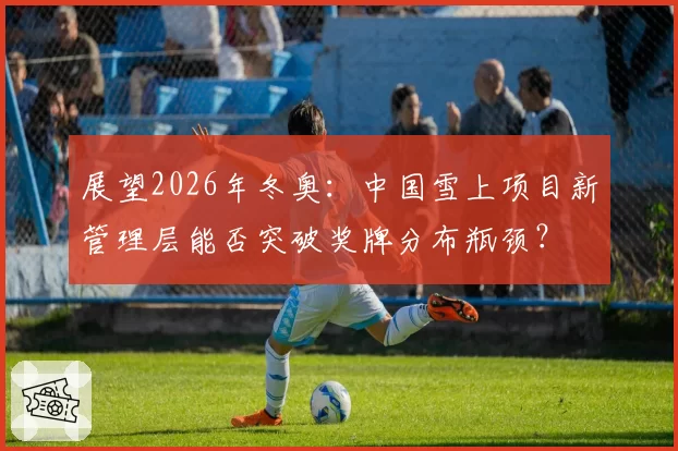展望2026年冬奥：中国雪上项目新管理层能否突破奖牌分布瓶颈？