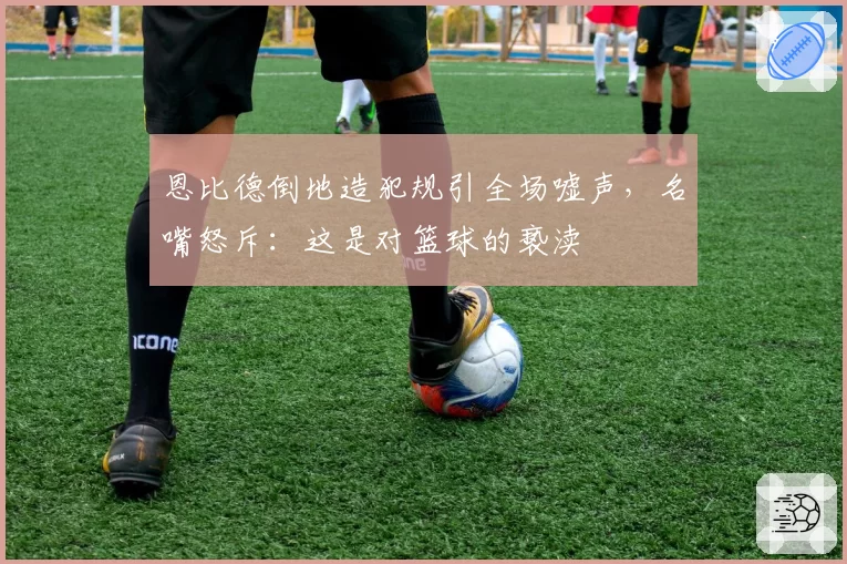 恩比德倒地造犯规引全场嘘声，名嘴怒斥：这是对篮球的亵渎