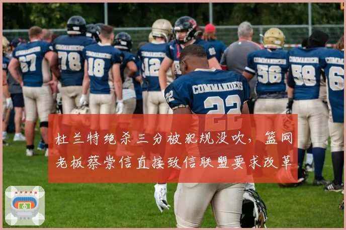 杜兰特绝杀三分被犯规没吹，篮网老板蔡崇信直接致信联盟要求改革裁判制度