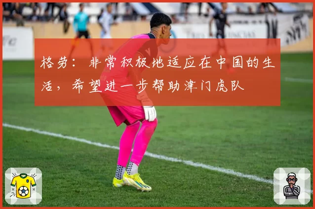 格劳：非常积极地适应在中国的生活，希望进一步帮助津门虎队
