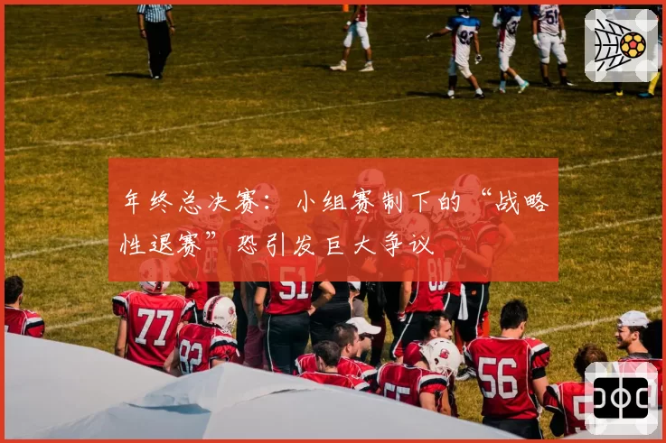 年终总决赛：小组赛制下的“战略性退赛”恐引发巨大争议