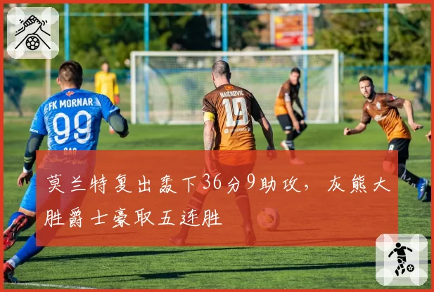 莫兰特复出轰下36分9助攻，灰熊大胜爵士豪取五连胜