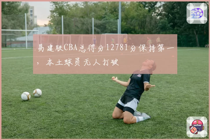 易建联CBA总得分12781分保持第一，本土球员无人打破