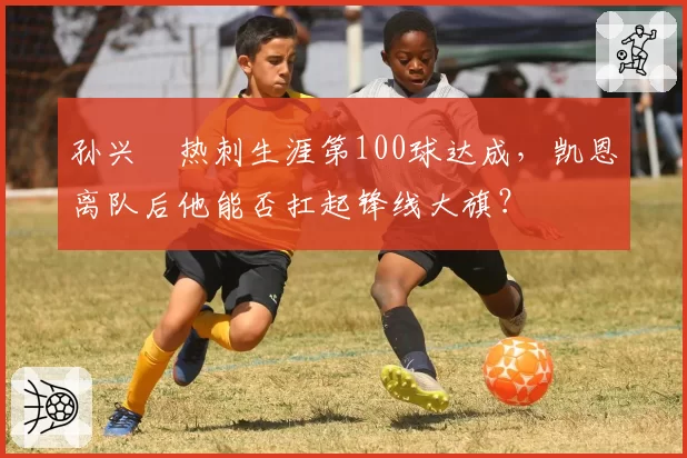 孙兴慜热刺生涯第100球达成，凯恩离队后他能否扛起锋线大旗？