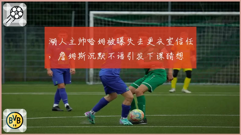 湖人主帅哈姆被曝失去更衣室信任，詹姆斯沉默不语引发下课猜想