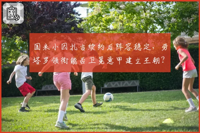 国米小因扎吉续约后阵容稳定，劳塔罗领衔能否卫冕意甲建立王朝？