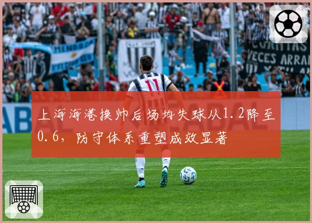 上海海港换帅后场均失球从1.2降至0.6，防守体系重塑成效显著