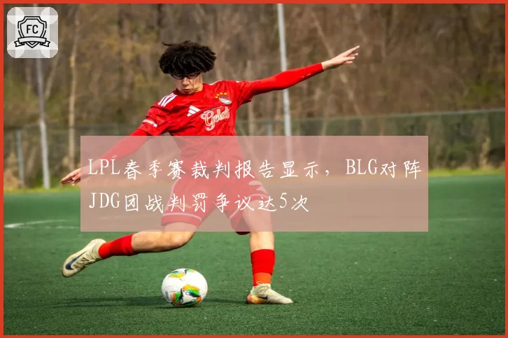 LPL春季赛裁判报告显示，BLG对阵JDG团战判罚争议达5次