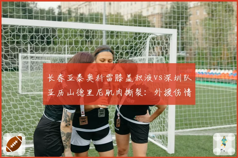 长春亚泰奥科雷膝盖积液vs深圳队亚历山德里尼肌肉撕裂：外援伤情轻重分级