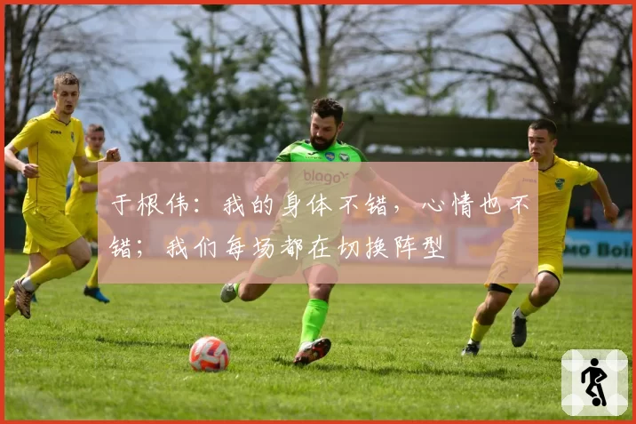 于根伟：我的身体不错，心情也不错；我们每场都在切换阵型