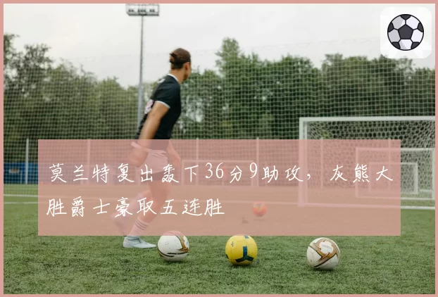 莫兰特复出轰下36分9助攻，灰熊大胜爵士豪取五连胜