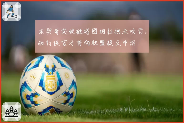 东契奇突破被塔图姆拉拽未吹罚，独行侠官方将向联盟提交申诉