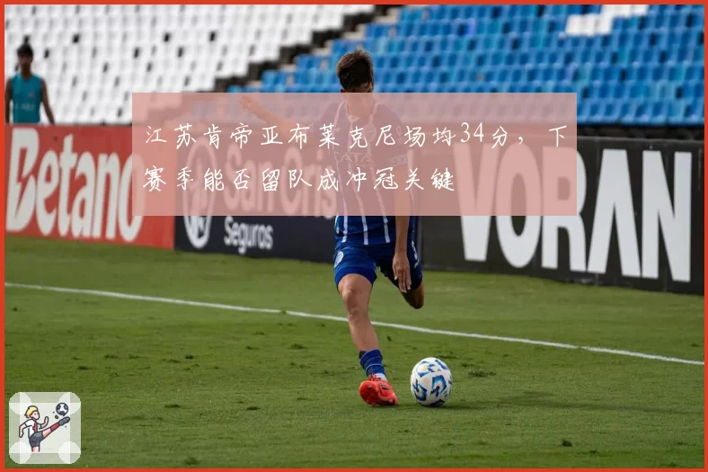 江苏肯帝亚布莱克尼场均34分，下赛季能否留队成冲冠关键