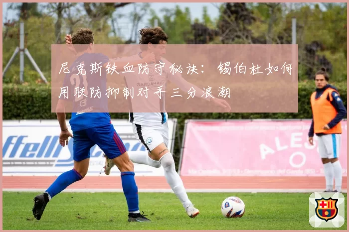 尼克斯铁血防守秘诀:锡伯杜如何用联防抑制对手三分浪潮