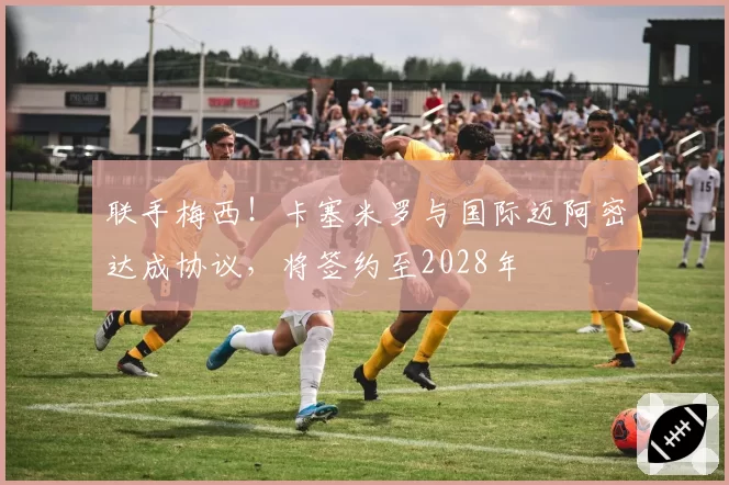 联手梅西！卡塞米罗与国际迈阿密达成协议，将签约至2028年