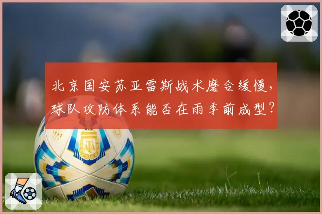 北京国安苏亚雷斯战术磨合缓慢，球队攻防体系能否在雨季前成型？