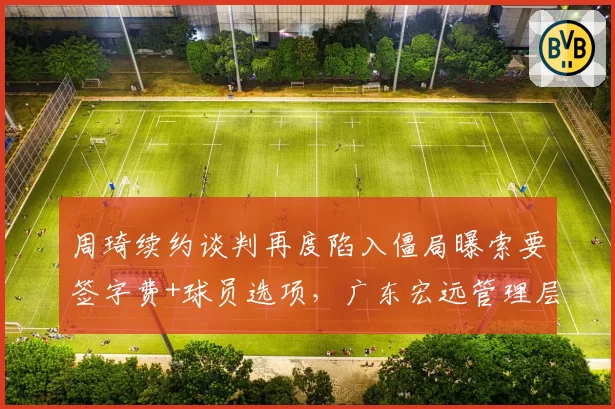 周琦续约谈判再度陷入僵局曝索要签字费+球员选项,广东宏远管理层罕见动怒暗示启动交易预案
