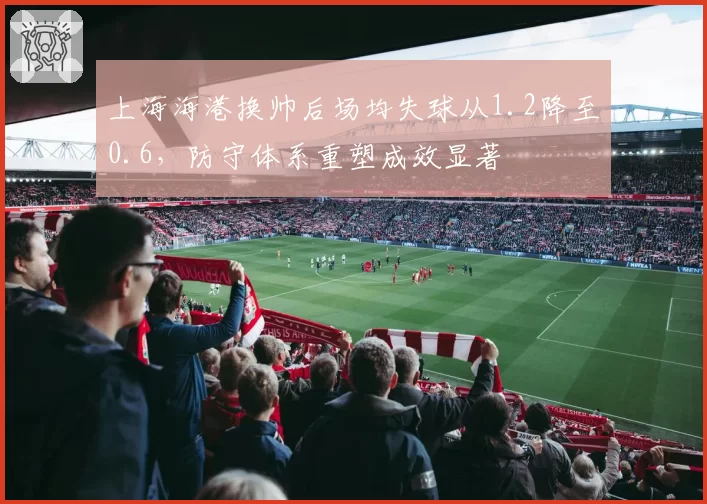 上海海港换帅后场均失球从1.2降至0.6，防守体系重塑成效显著