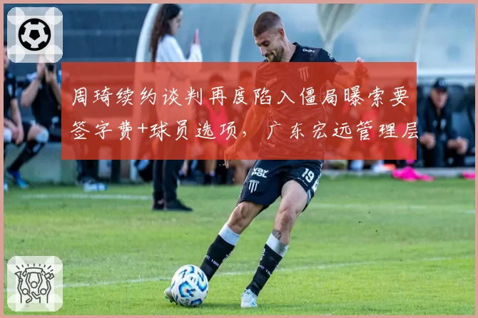 周琦续约谈判再度陷入僵局曝索要签字费+球员选项,广东宏远管理层罕见动怒暗示启动交易预案