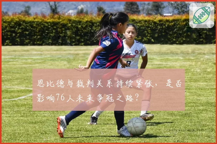 恩比德与裁判关系持续紧张,是否影响76人未来争冠之路?