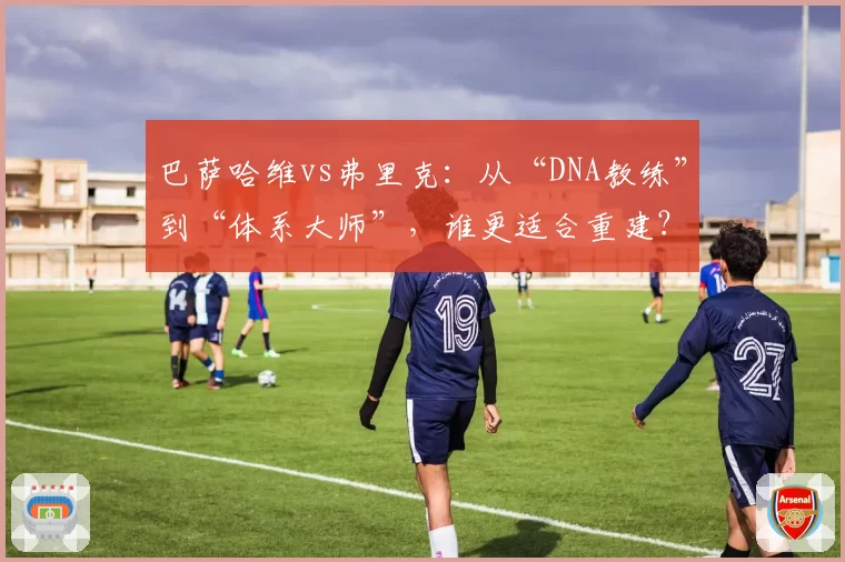 巴萨哈维vs弗里克：从“DNA教练”到“体系大师”，谁更适合重建？