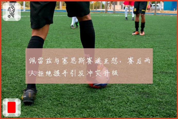 佩雷兹与塞恩斯赛道互怼,赛后两人拒绝握手引发冲突升级
