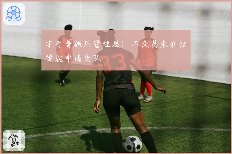 字母哥施压管理层：不交易来利拉德就申请离队