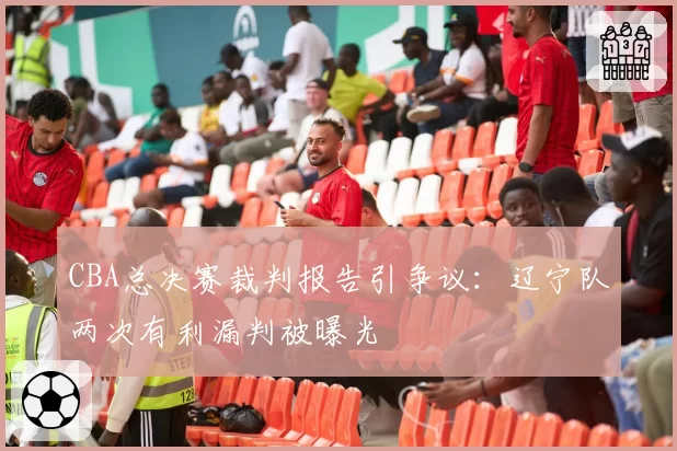 CBA总决赛裁判报告引争议：辽宁队两次有利漏判被曝光