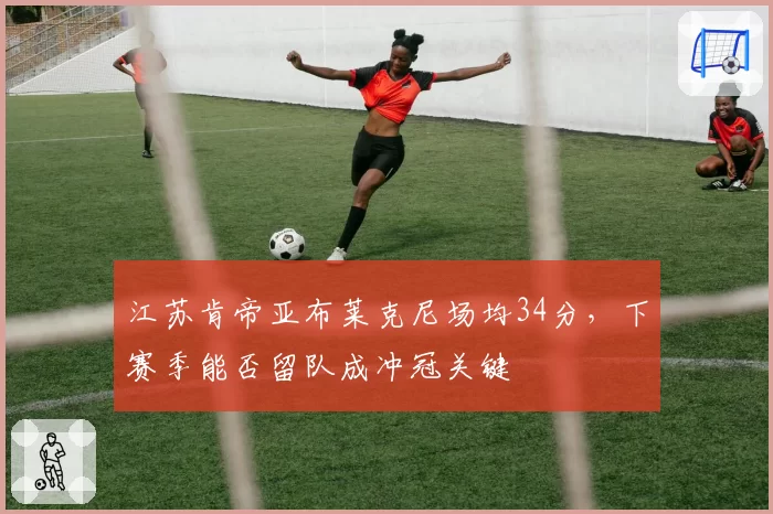 江苏肯帝亚布莱克尼场均34分，下赛季能否留队成冲冠关键