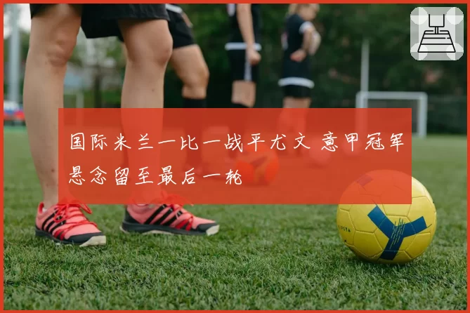 国际米兰一比一战平尤文 意甲冠军悬念留至最后一轮